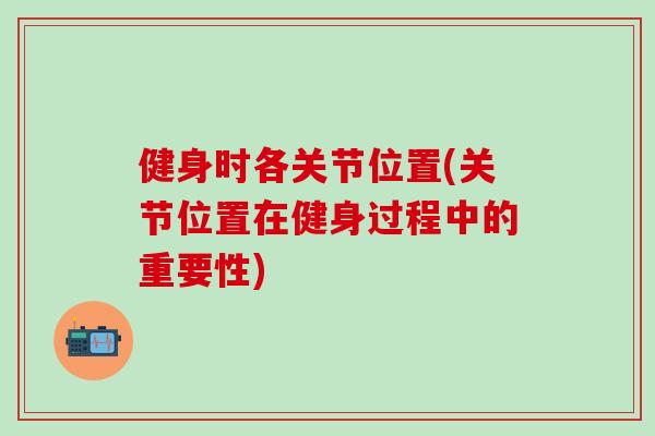健身时各关节位置(关节位置在健身过程中的重要性)