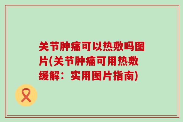 关节肿痛可以热敷吗图片(关节肿痛可用热敷缓解：实用图片指南)