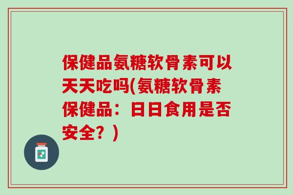 保健品氨糖软骨素可以天天吃吗(氨糖软骨素保健品：日日食用是否安全？)