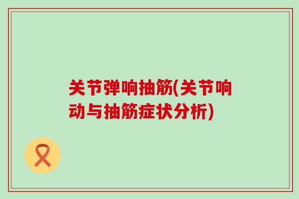 关节弹响抽筋(关节响动与抽筋症状分析)