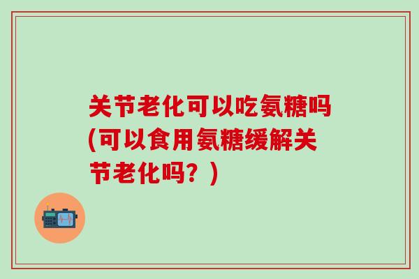 关节老化可以吃氨糖吗(可以食用氨糖缓解关节老化吗？)