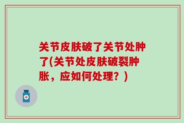 关节皮肤破了关节处肿了(关节处皮肤破裂肿胀，应如何处理？)