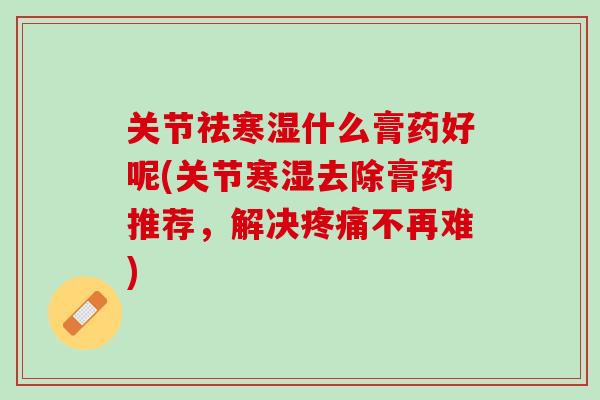 关节祛寒湿什么膏药好呢(关节寒湿去除膏药推荐，解决疼痛不再难)