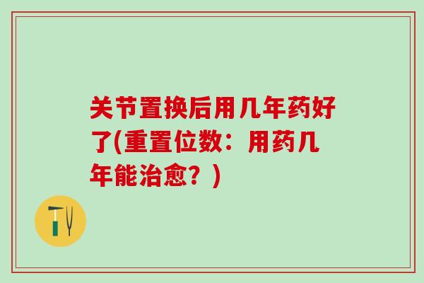 关节置换后用几年药好了(重置位数：用药几年能治愈？)