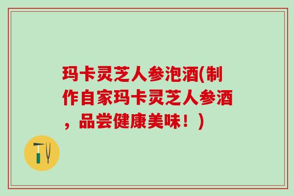 玛卡灵芝人参泡酒(制作自家玛卡灵芝人参酒，品尝健康美味！)