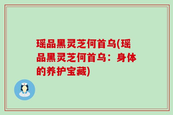 瑶品黑灵芝何首乌(瑶品黑灵芝何首乌：身体的养护宝藏)