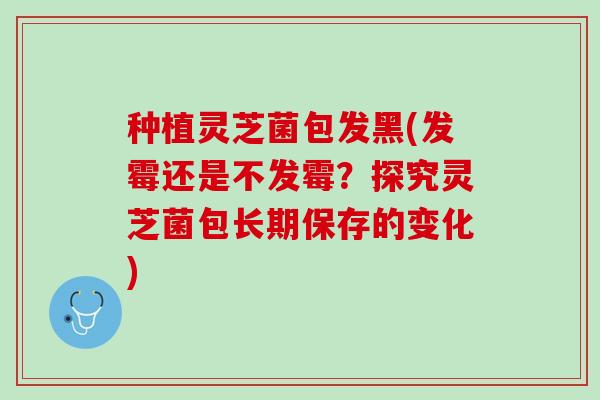 种植灵芝菌包发黑(发霉还是不发霉？探究灵芝菌包长期保存的变化)