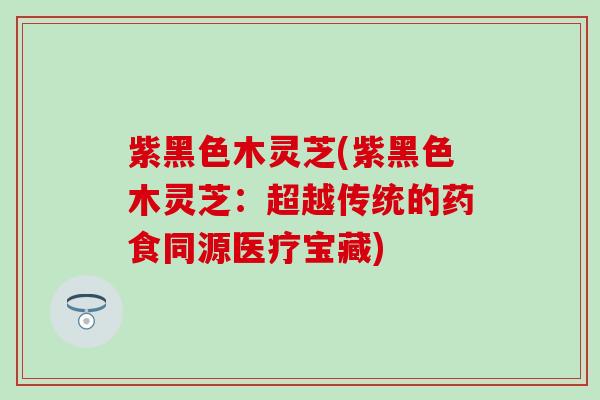 紫黑色木灵芝(紫黑色木灵芝：超越传统的药食同源医疗宝藏)