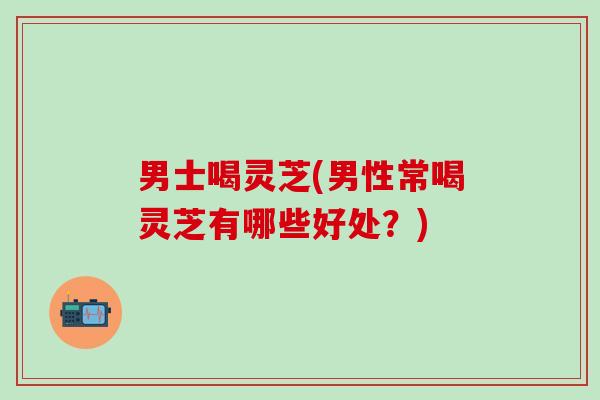 男士喝灵芝(男性常喝灵芝有哪些好处？)