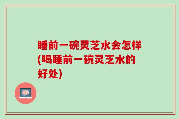 睡前一碗灵芝水会怎样(喝睡前一碗灵芝水的好处)