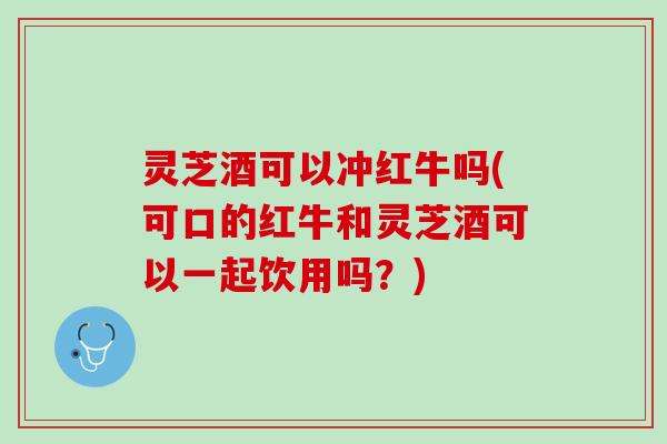 灵芝酒可以冲红牛吗(可口的红牛和灵芝酒可以一起饮用吗？)