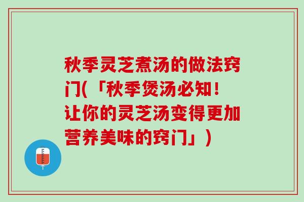 秋季灵芝煮汤的做法窍门(「秋季煲汤必知！让你的灵芝汤变得更加营养美味的窍门」)