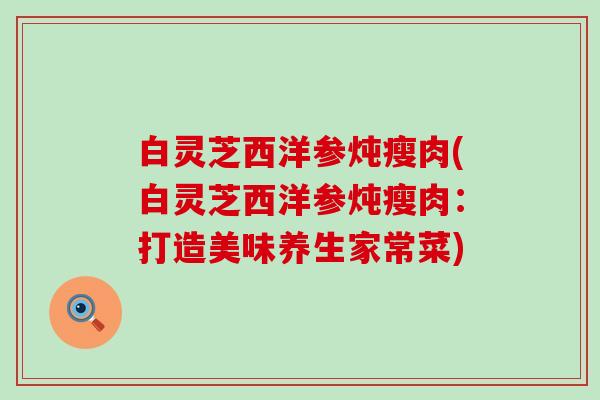 白灵芝西洋参炖瘦肉(白灵芝西洋参炖瘦肉：打造美味养生家常菜)