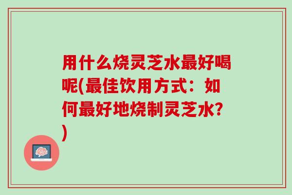 用什么烧灵芝水最好喝呢(最佳饮用方式：如何最好地烧制灵芝水？)