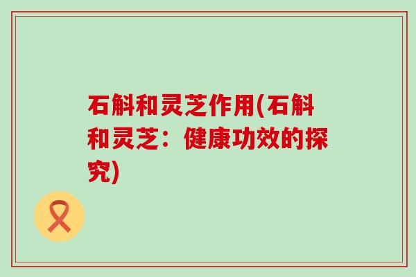 石斛和灵芝作用(石斛和灵芝：健康功效的探究)