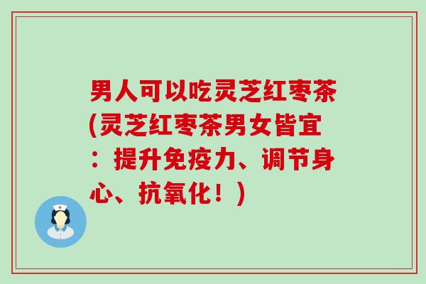 男人可以吃灵芝红枣茶(灵芝红枣茶男女皆宜：提升免疫力、调节身心、抗氧化！)