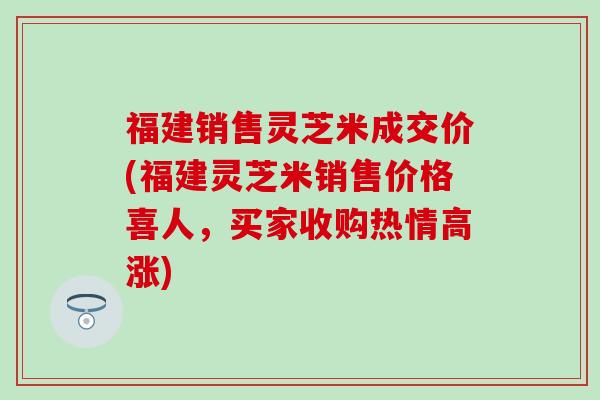 福建销售灵芝米成交价(福建灵芝米销售价格喜人，买家收购热情高涨)