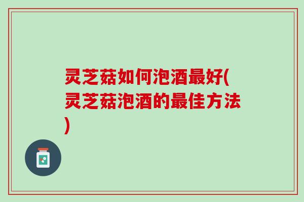 灵芝菇如何泡酒最好(灵芝菇泡酒的最佳方法)