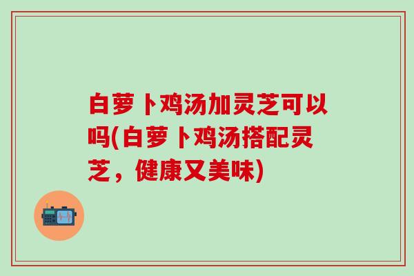 白萝卜鸡汤加灵芝可以吗(白萝卜鸡汤搭配灵芝，健康又美味)