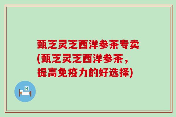 甄芝灵芝西洋参茶专卖(甄芝灵芝西洋参茶，提高免疫力的好选择)