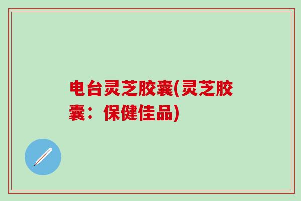 电台灵芝胶囊(灵芝胶囊：保健佳品)