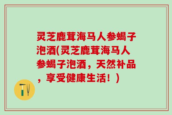 灵芝鹿茸海马人参蝎子泡酒(灵芝鹿茸海马人参蝎子泡酒，天然补品，享受健康生活！)