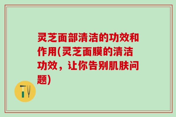 灵芝面部清洁的功效和作用(灵芝面膜的清洁功效，让你告别肌肤问题)