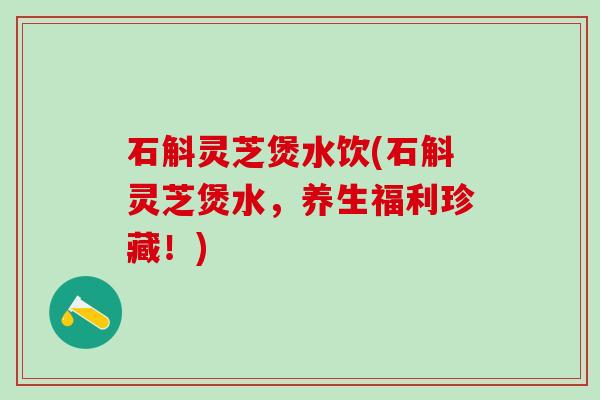 石斛灵芝煲水饮(石斛灵芝煲水，养生福利珍藏！)