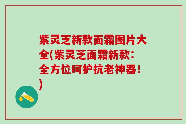 紫灵芝新款面霜图片大全(紫灵芝面霜新款：全方位呵护抗老神器！)