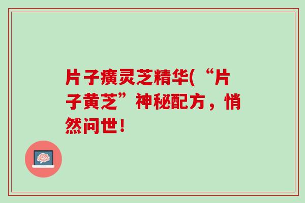 片子癀灵芝精华(“片子黄芝”神秘配方，悄然问世！