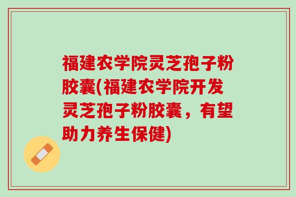 福建农学院灵芝孢子粉胶囊(福建农学院开发灵芝孢子粉胶囊，有望助力养生保健)