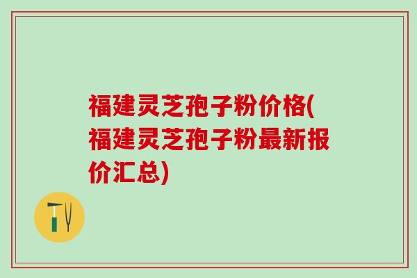 福建灵芝孢子粉价格(福建灵芝孢子粉最新报价汇总)