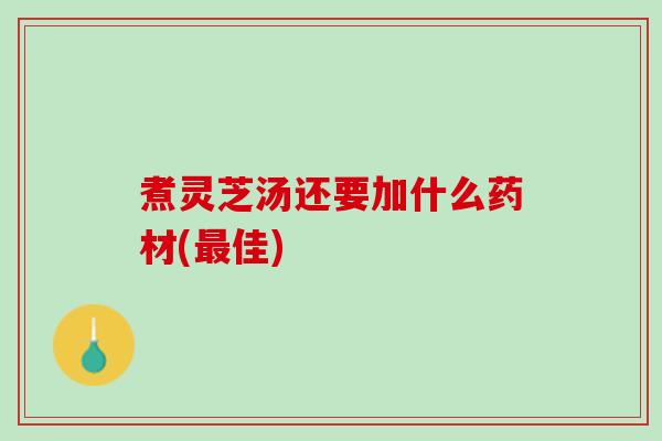 煮灵芝汤还要加什么药材(最佳)