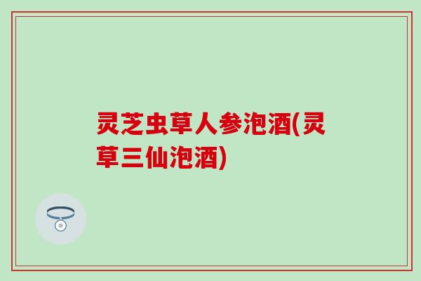 灵芝虫草人参泡酒(灵草三仙泡酒)