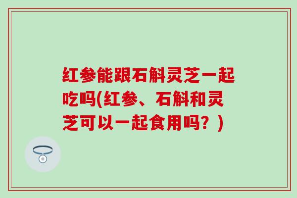 红参能跟石斛灵芝一起吃吗(红参、石斛和灵芝可以一起食用吗？)