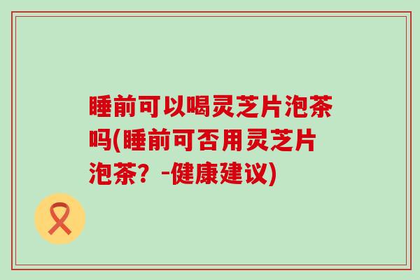 睡前可以喝灵芝片泡茶吗(睡前可否用灵芝片泡茶?-健康建议) 睡前可以喝灵芝片泡茶吗(睡前可否用灵芝片泡茶?-健康建议)