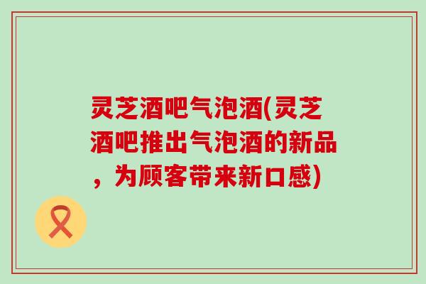 灵芝酒吧气泡酒(灵芝酒吧推出气泡酒的新品,为顾客带来新口感) 灵芝酒吧气泡酒(灵芝酒吧推出气泡酒的新品,为顾客带来新口感)