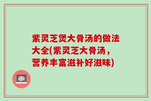 紫灵芝煲大骨汤的做法大全(紫灵芝大骨汤，营养丰富滋补好滋味)