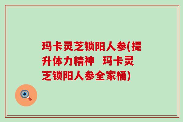 玛卡灵芝锁阳人参(提升体力精神  玛卡灵芝锁阳人参全家桶)