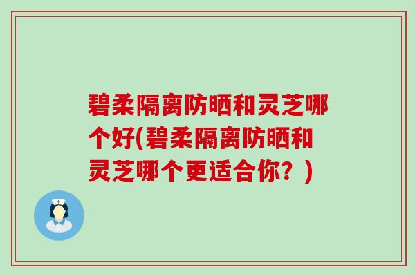 碧柔隔离防晒和灵芝哪个好(碧柔隔离防晒和灵芝哪个更适合你？)