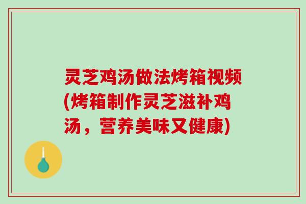 灵芝鸡汤做法烤箱视频(烤箱制作灵芝滋补鸡汤，营养美味又健康)