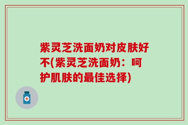 紫灵芝洗面奶对皮肤好不(紫灵芝洗面奶：呵护肌肤的最佳选择)