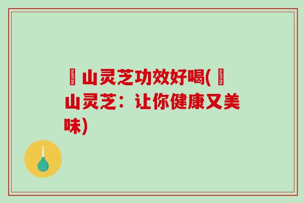 矷山灵芝功效好喝(矷山灵芝：让你健康又美味)