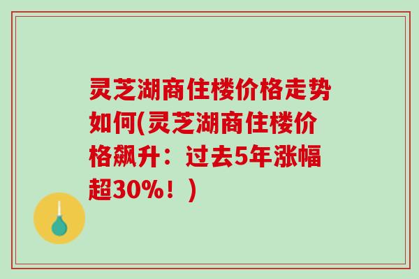 灵芝湖商住楼价格走势如何(灵芝湖商住楼价格飙升：过去5年涨幅超30%！)