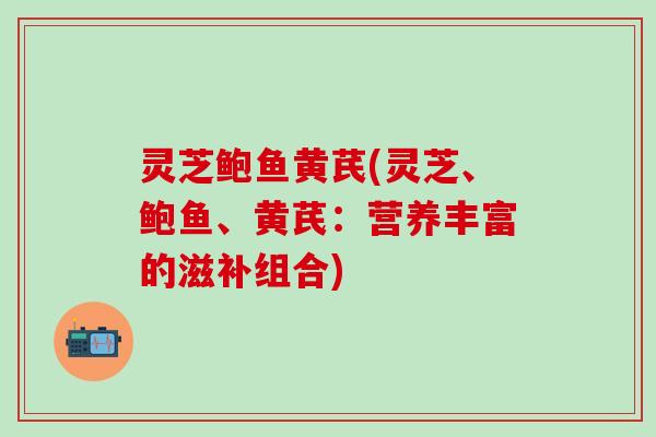 灵芝鲍鱼黄芪(灵芝、鲍鱼、黄芪：营养丰富的滋补组合)