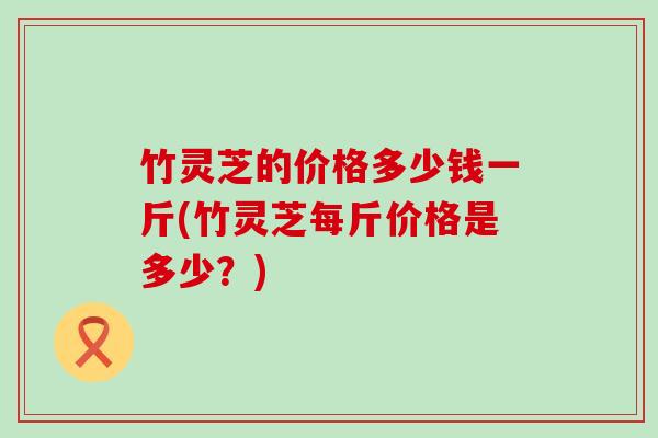 竹灵芝的价格多少钱一斤(竹灵芝每斤价格是多少？)