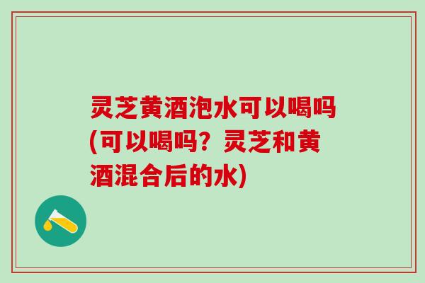 灵芝黄酒泡水可以喝吗(可以喝吗？灵芝和黄酒混合后的水)