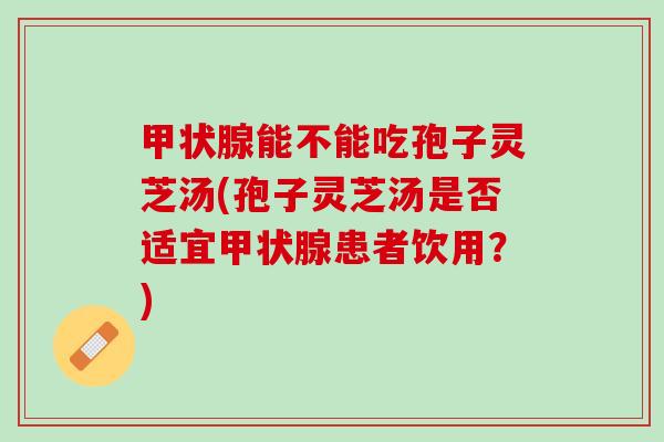 甲状腺能不能吃孢子灵芝汤(孢子灵芝汤是否适宜甲状腺患者饮用？)