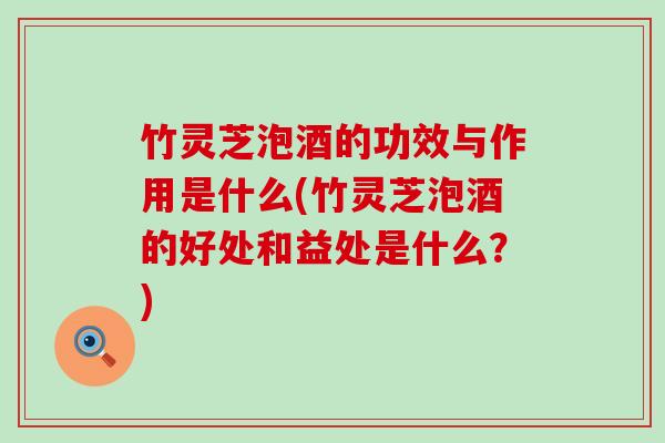 竹灵芝泡酒的功效与作用是什么(竹灵芝泡酒的好处和益处是什么？)