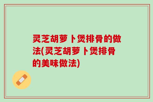 灵芝胡萝卜煲排骨的做法(灵芝胡萝卜煲排骨的美味做法)